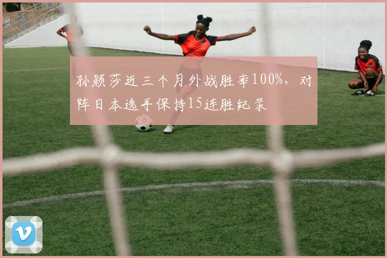 孙颖莎近三个月外战胜率100%，对阵日本选手保持15连胜纪录
