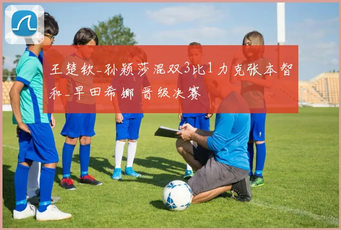 王楚钦_孙颖莎混双3比1力克张本智和_早田希娜 晋级决赛