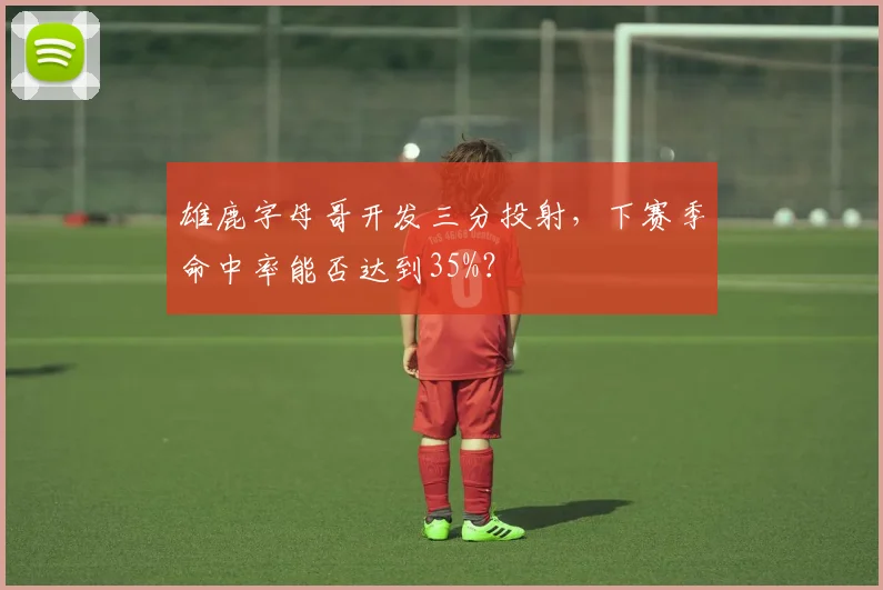 雄鹿字母哥开发三分投射,下赛季命中率能否达到35%?