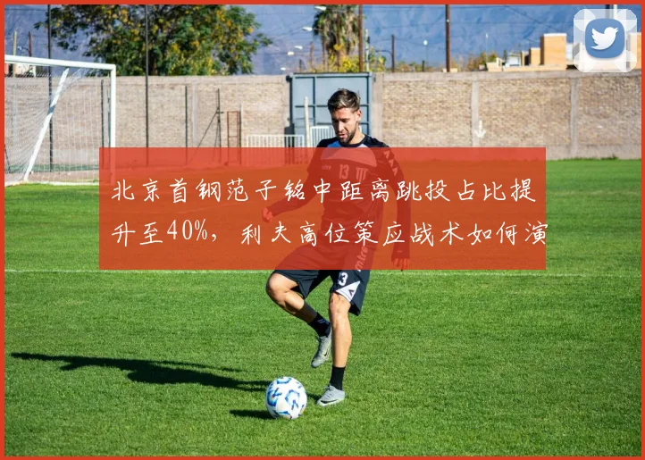 北京首钢范子铭中距离跳投占比提升至40%,利夫高位策应战术如何演变?