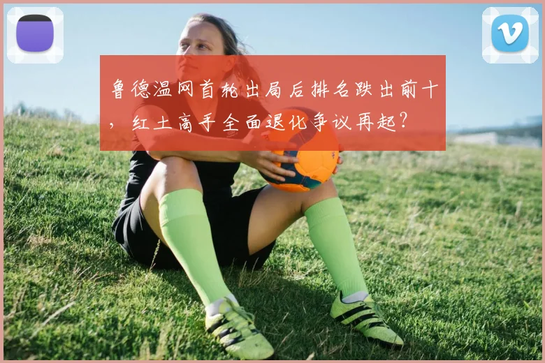 鲁德温网首轮出局后排名跌出前十,红土高手全面退化争议再起?