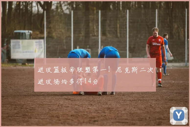 进攻篮板率联盟第一！尼克斯二次进攻场均多得14分
