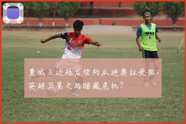 曼城三连冠后续约瓜迪奥拉受阻,英超卫冕之路暗藏危机?